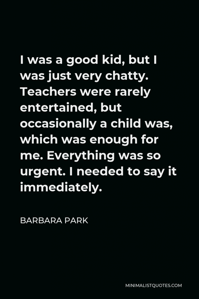 Barbara Park Quote - I was a good kid, but I was just very chatty. Teachers were rarely entertained, but occasionally a child was, which was enough for me. Everything was so urgent. I needed to say it immediately.