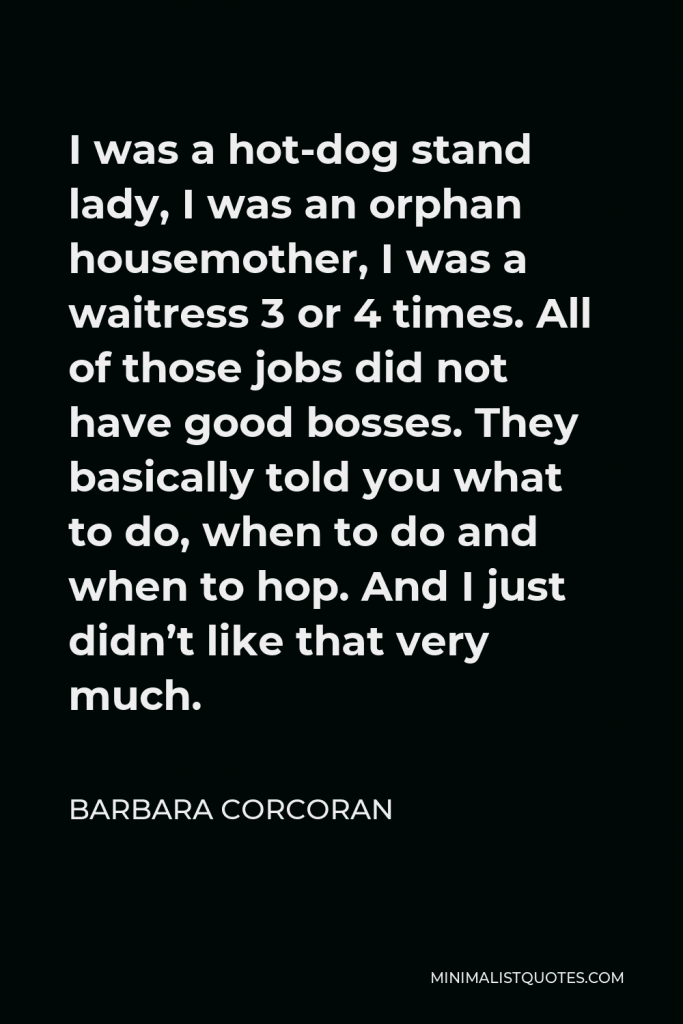 Barbara Corcoran Quote - I was a hot-dog stand lady, I was an orphan housemother, I was a waitress 3 or 4 times. All of those jobs did not have good bosses. They basically told you what to do, when to do and when to hop. And I just didn’t like that very much.