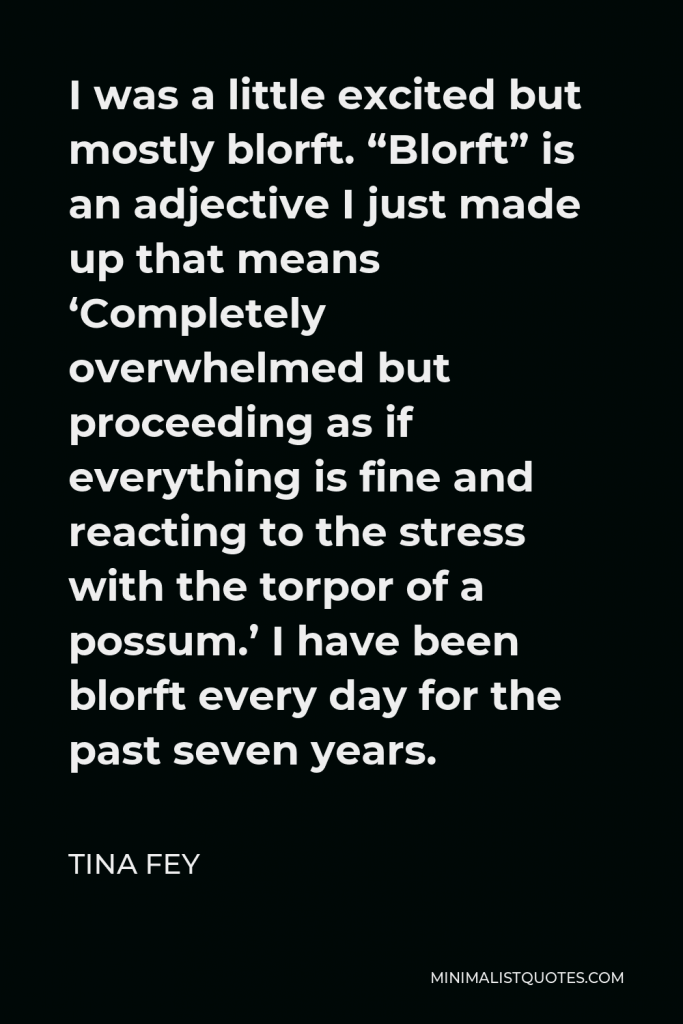 Tina Fey Quote - I was a little excited but mostly blorft. “Blorft” is an adjective I just made up that means ‘Completely overwhelmed but proceeding as if everything is fine and reacting to the stress with the torpor of a possum.’ I have been blorft every day for the past seven years.