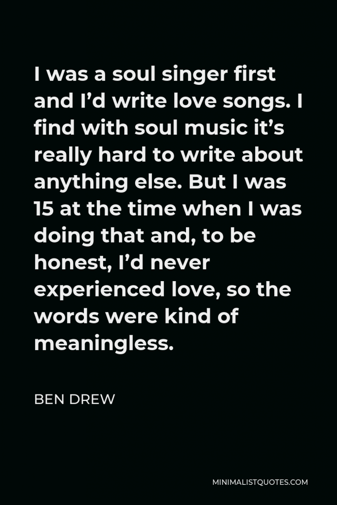 Ben Drew Quote - I was a soul singer first and I’d write love songs. I find with soul music it’s really hard to write about anything else. But I was 15 at the time when I was doing that and, to be honest, I’d never experienced love, so the words were kind of meaningless.