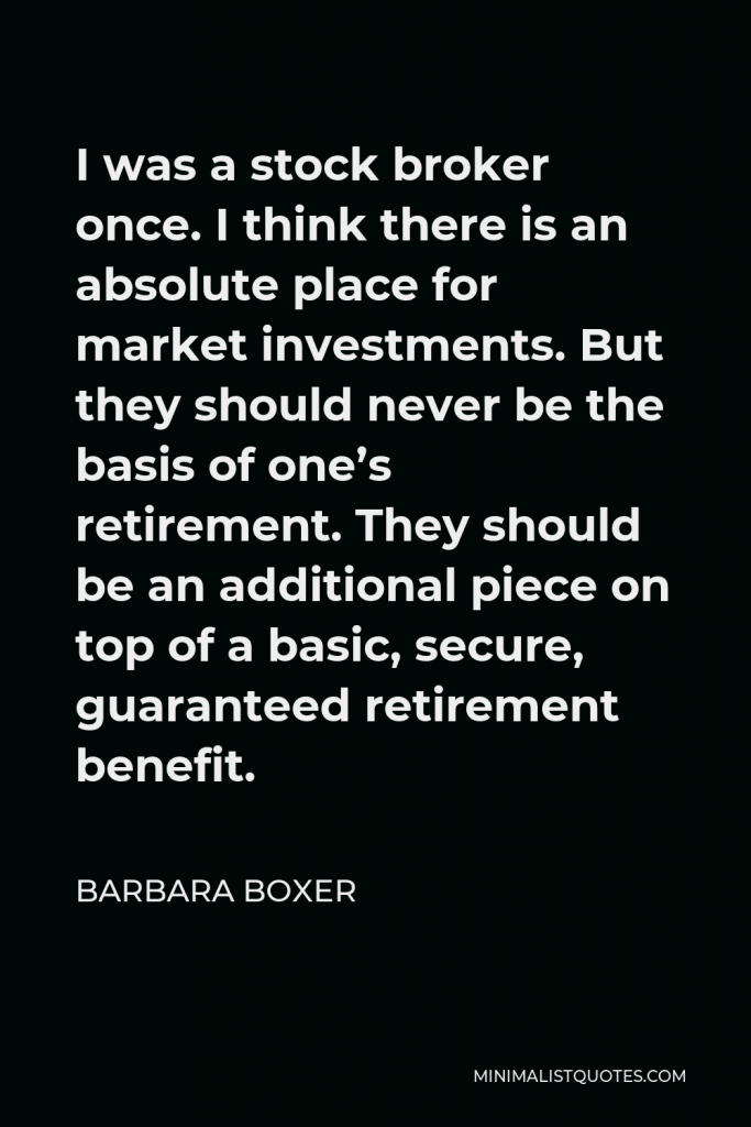Barbara Boxer Quote - I was a stock broker once. I think there is an absolute place for market investments. But they should never be the basis of one’s retirement. They should be an additional piece on top of a basic, secure, guaranteed retirement benefit.