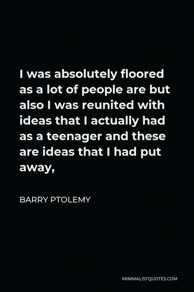 Barry Ptolemy Quote - I was absolutely floored as a lot of people are but also I was reunited with ideas that I actually had as a teenager and these are ideas that I had put away,