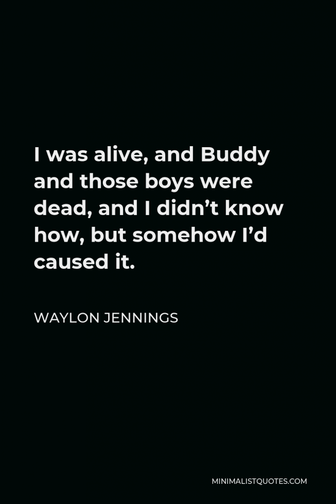 Waylon Jennings Quote - I was alive, and Buddy and those boys were dead, and I didn’t know how, but somehow I’d caused it.