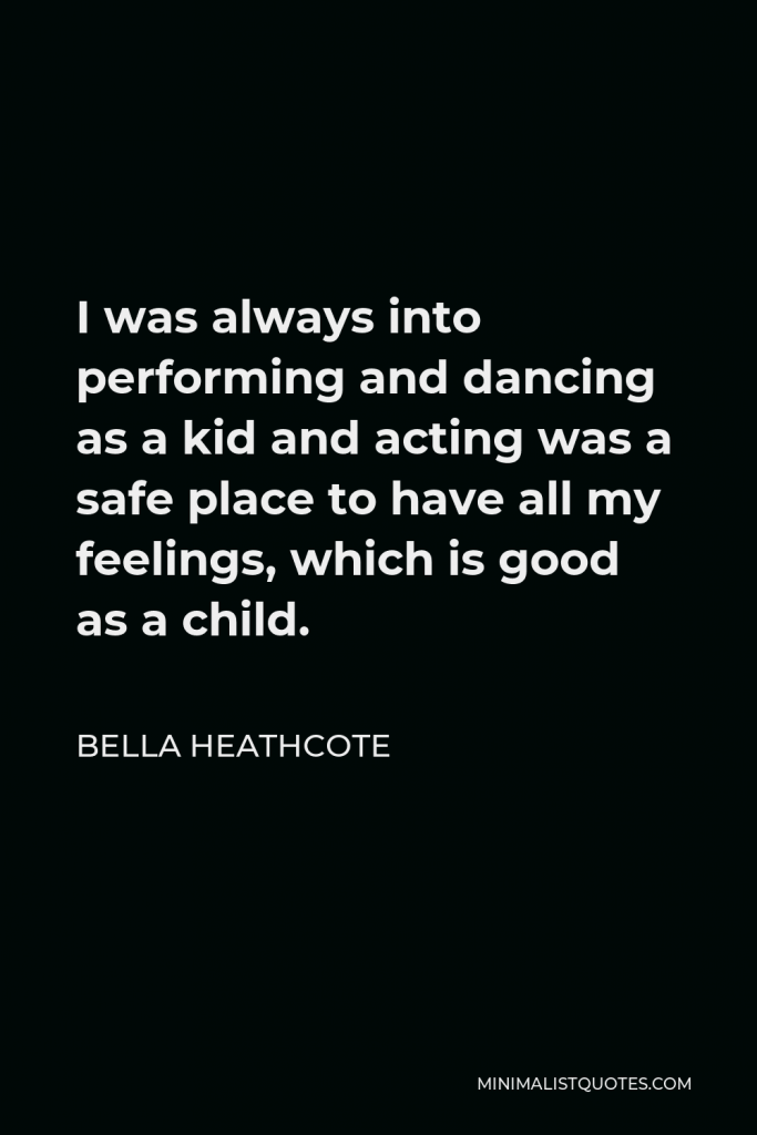 Bella Heathcote Quote - I was always into performing and dancing as a kid and acting was a safe place to have all my feelings, which is good as a child.