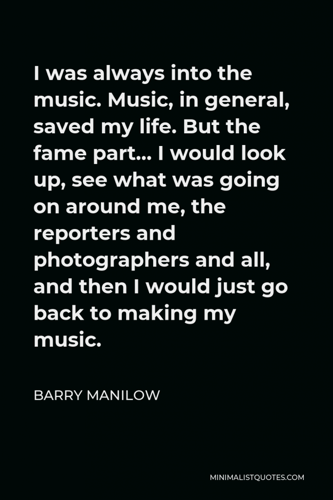 Barry Manilow Quote - I was always into the music. Music, in general, saved my life. But the fame part… I would look up, see what was going on around me, the reporters and photographers and all, and then I would just go back to making my music.