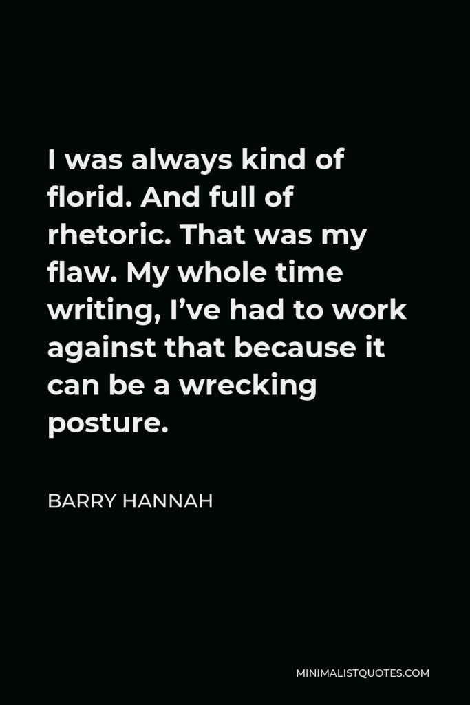 Barry Hannah Quote - I was always kind of florid. And full of rhetoric. That was my flaw. My whole time writing, I’ve had to work against that because it can be a wrecking posture.