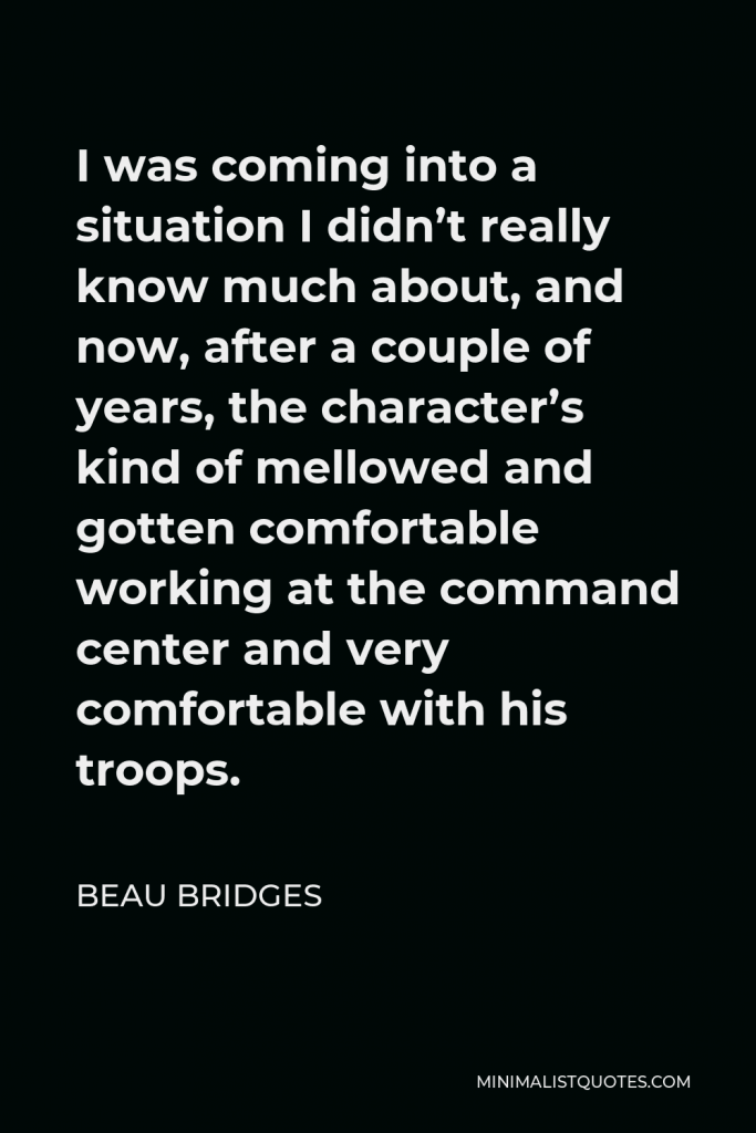 Beau Bridges Quote - I was coming into a situation I didn’t really know much about, and now, after a couple of years, the character’s kind of mellowed and gotten comfortable working at the command center and very comfortable with his troops.