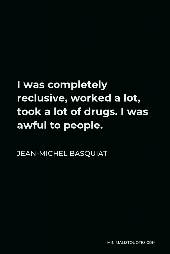 Jean-Michel Basquiat Quote - I was completely reclusive, worked a lot, took a lot of drugs. I was awful to people.