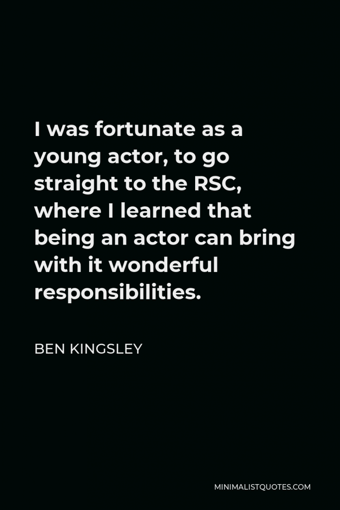 Ben Kingsley Quote - I was fortunate as a young actor, to go straight to the RSC, where I learned that being an actor can bring with it wonderful responsibilities.