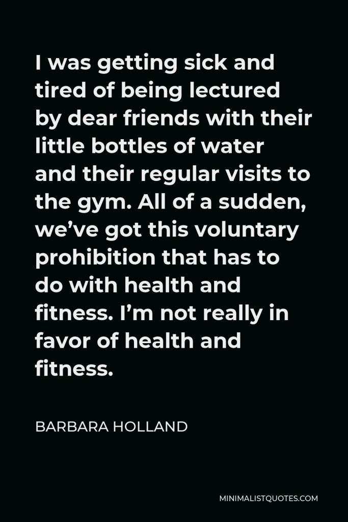 Barbara Holland Quote - I was getting sick and tired of being lectured by dear friends with their little bottles of water and their regular visits to the gym. All of a sudden, we’ve got this voluntary prohibition that has to do with health and fitness. I’m not really in favor of health and fitness.
