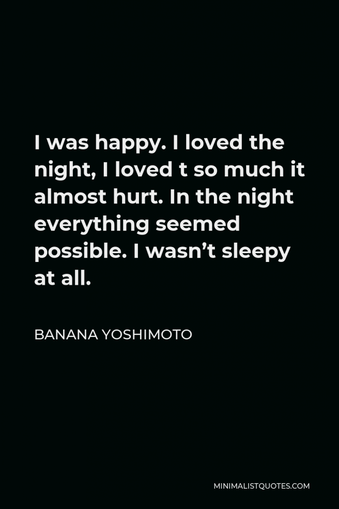 Banana Yoshimoto Quote - I was happy. I loved the night, I loved t so much it almost hurt. In the night everything seemed possible. I wasn’t sleepy at all.