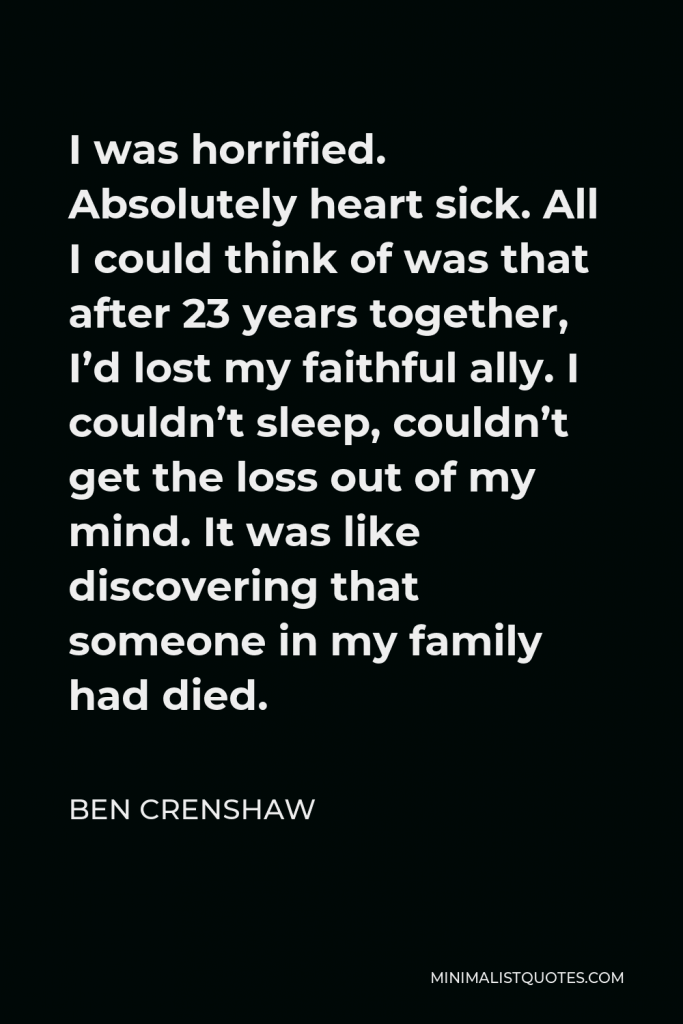 Ben Crenshaw Quote - I was horrified. Absolutely heart sick. All I could think of was that after 23 years together, I’d lost my faithful ally. I couldn’t sleep, couldn’t get the loss out of my mind. It was like discovering that someone in my family had died.