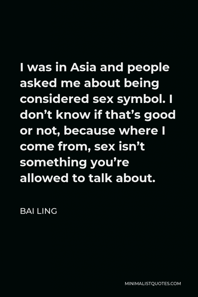 Bai Ling Quote - I was in Asia and people asked me about being considered sex symbol. I don’t know if that’s good or not, because where I come from, sex isn’t something you’re allowed to talk about.