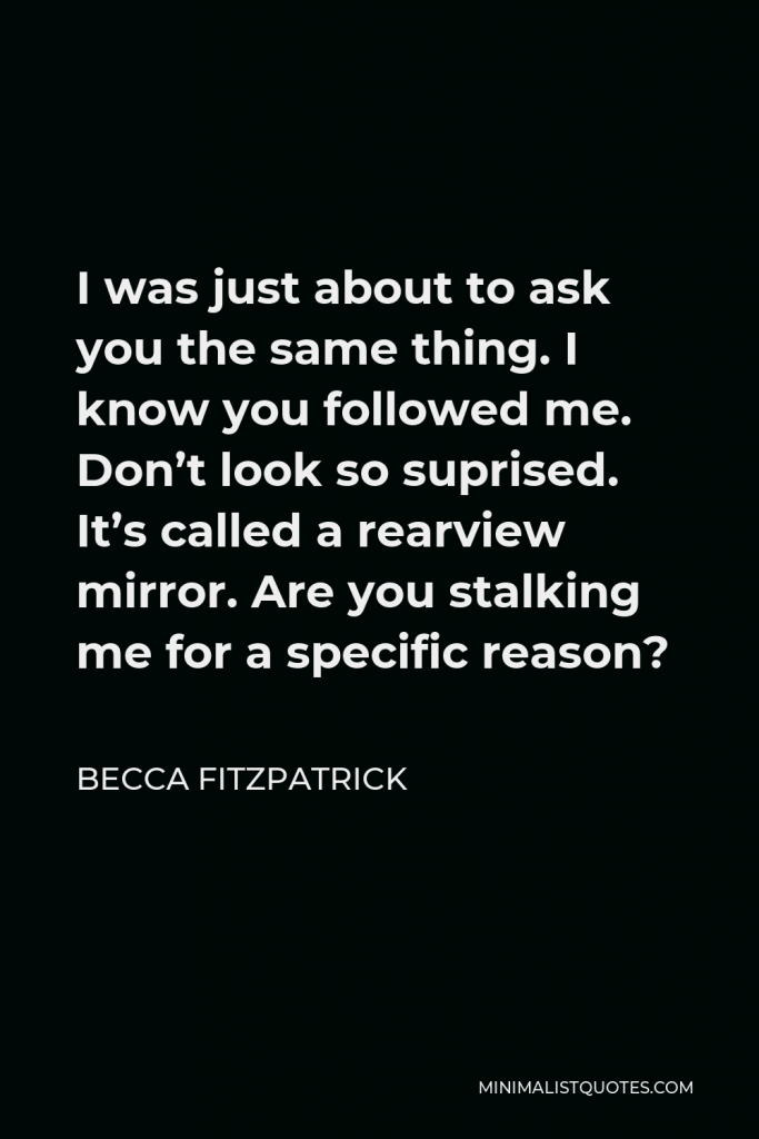 Becca Fitzpatrick Quote - I was just about to ask you the same thing. I know you followed me. Don’t look so suprised. It’s called a rearview mirror. Are you stalking me for a specific reason?