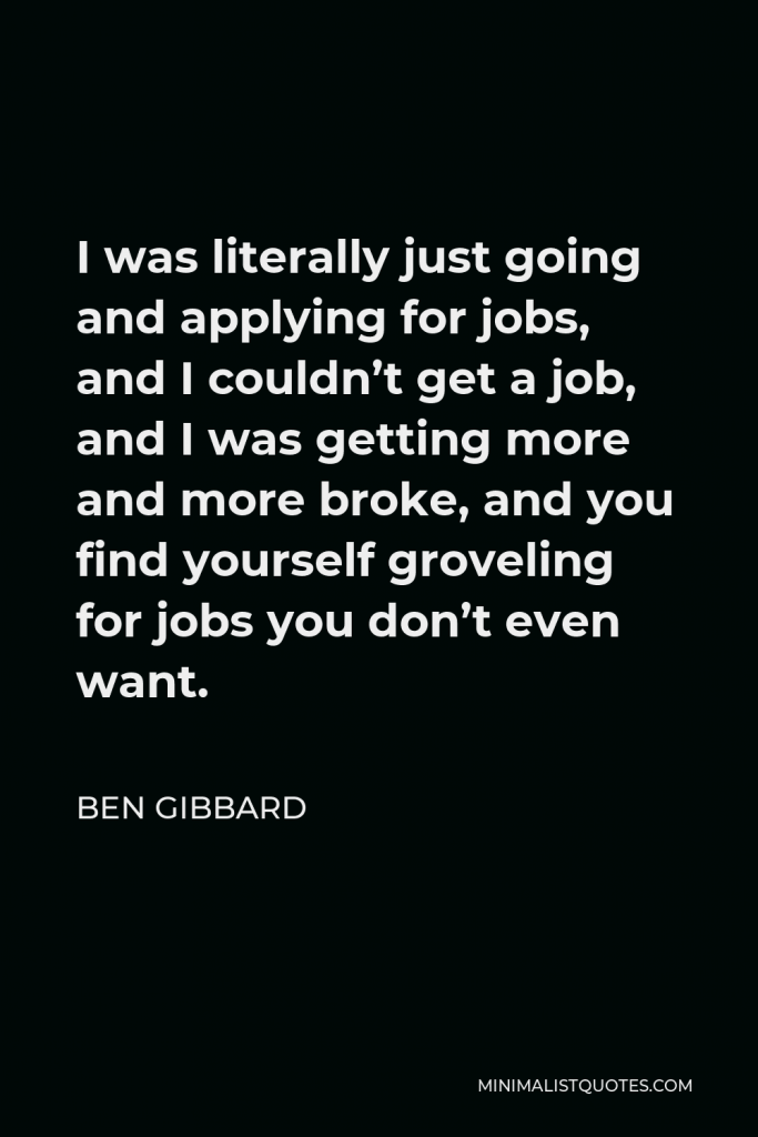 Ben Gibbard Quote - I was literally just going and applying for jobs, and I couldn’t get a job, and I was getting more and more broke, and you find yourself groveling for jobs you don’t even want.