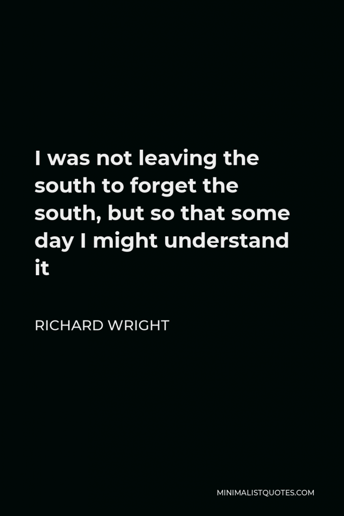 Richard Wright Quote - I was not leaving the south to forget the south, but so that some day I might understand it