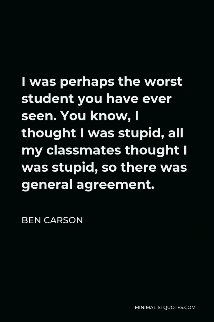 Ben Carson Quote - I was perhaps the worst student you have ever seen. You know, I thought I was stupid, all my classmates thought I was stupid, so there was general agreement.