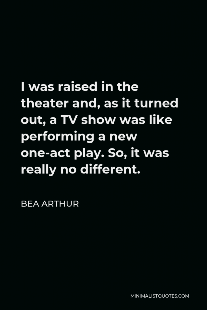 Bea Arthur Quote - I was raised in the theater and, as it turned out, a TV show was like performing a new one-act play. So, it was really no different.