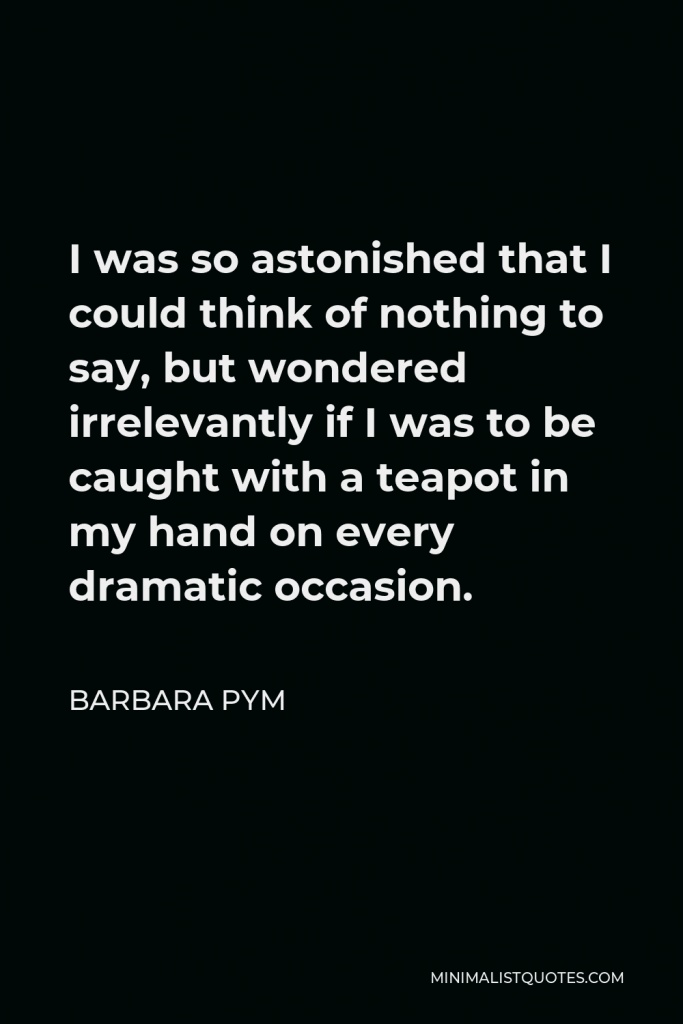 Barbara Pym Quote - I was so astonished that I could think of nothing to say, but wondered irrelevantly if I was to be caught with a teapot in my hand on every dramatic occasion.