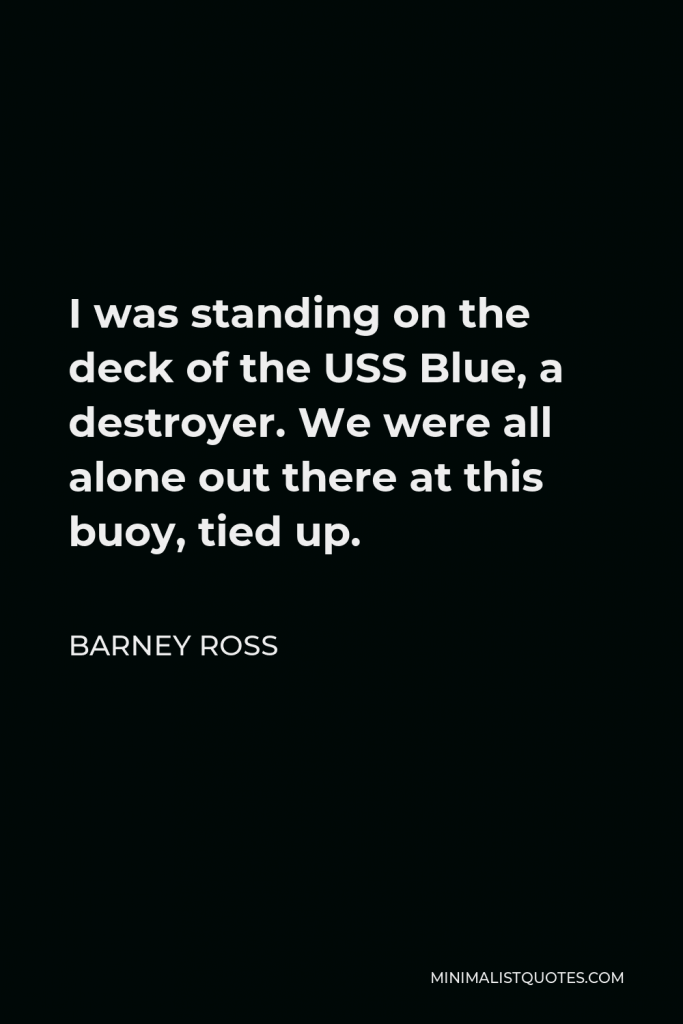 Barney Ross Quote - I was standing on the deck of the USS Blue, a destroyer. We were all alone out there at this buoy, tied up.