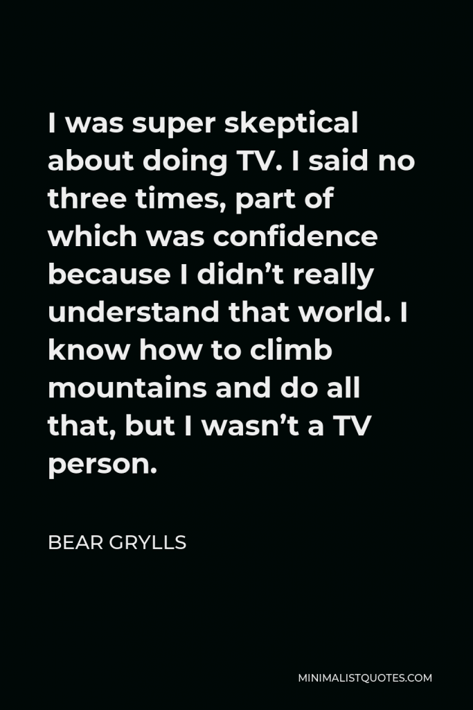 Bear Grylls Quote - I was super skeptical about doing TV. I said no three times, part of which was confidence because I didn’t really understand that world. I know how to climb mountains and do all that, but I wasn’t a TV person.