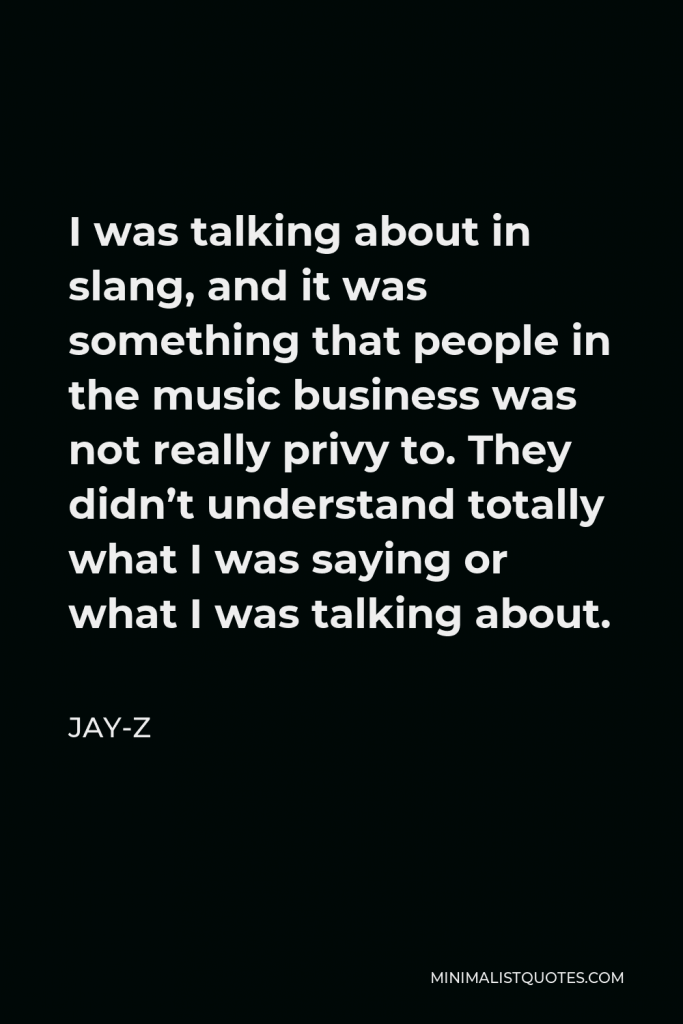 Jay-Z Quote - I was talking about in slang, and it was something that people in the music business was not really privy to. They didn’t understand totally what I was saying or what I was talking about.