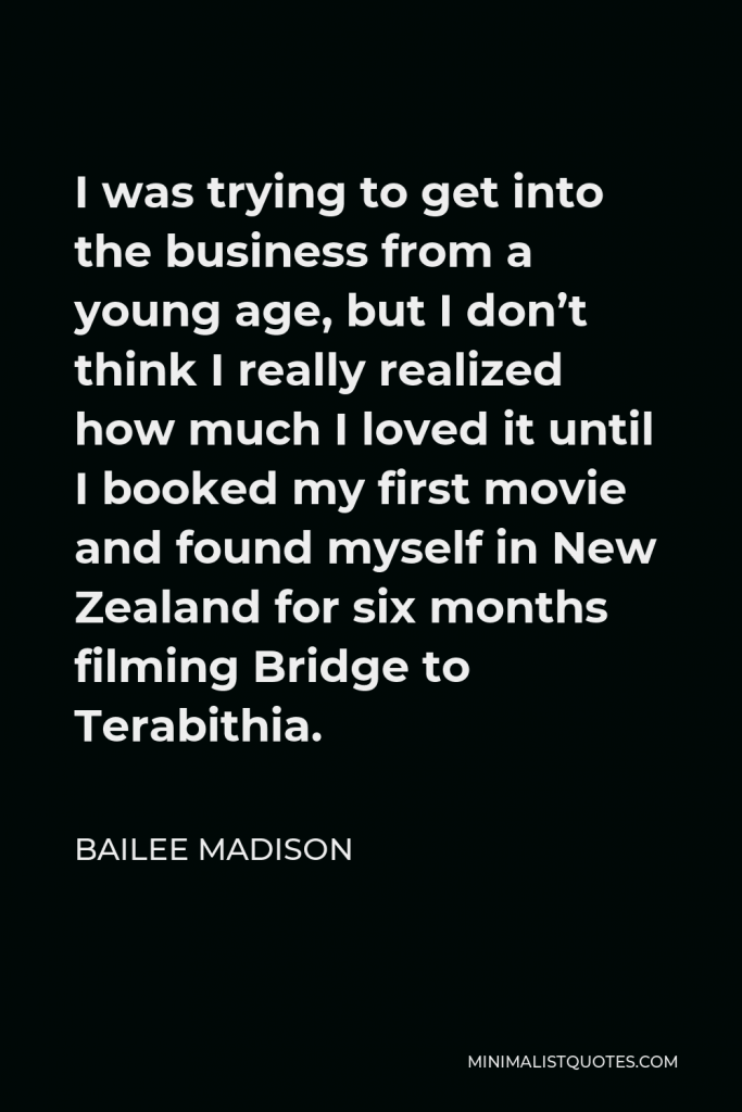 Bailee Madison Quote - I was trying to get into the business from a young age, but I don’t think I really realized how much I loved it until I booked my first movie and found myself in New Zealand for six months filming Bridge to Terabithia.