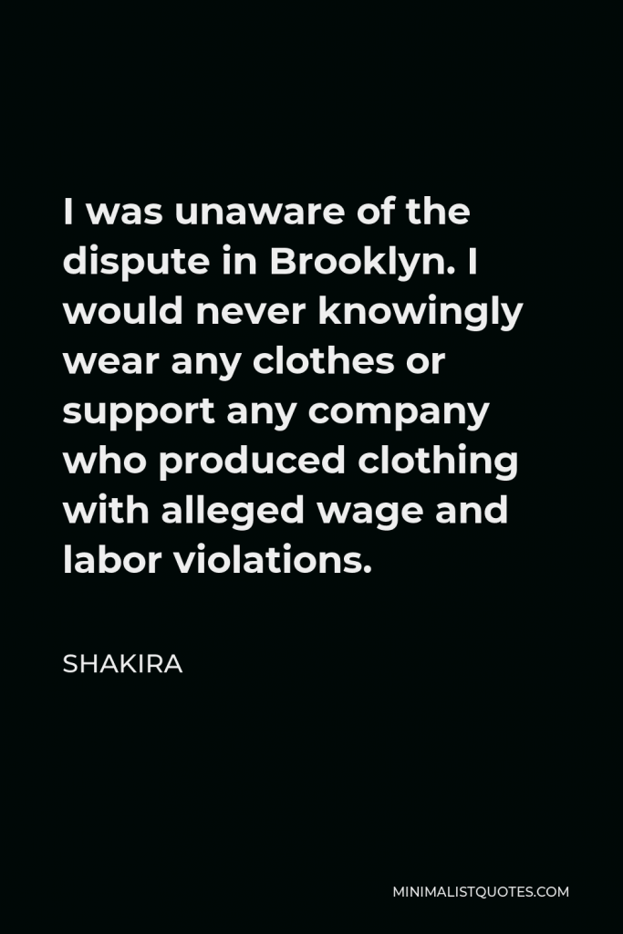 Shakira Quote - I was unaware of the dispute in Brooklyn. I would never knowingly wear any clothes or support any company who produced clothing with alleged wage and labor violations.