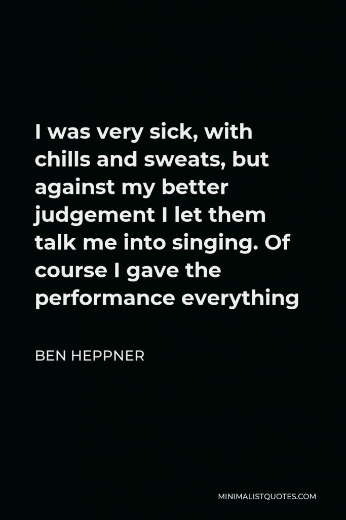 Ben Heppner Quote - I was very sick, with chills and sweats, but against my better judgement I let them talk me into singing. Of course I gave the performance everything