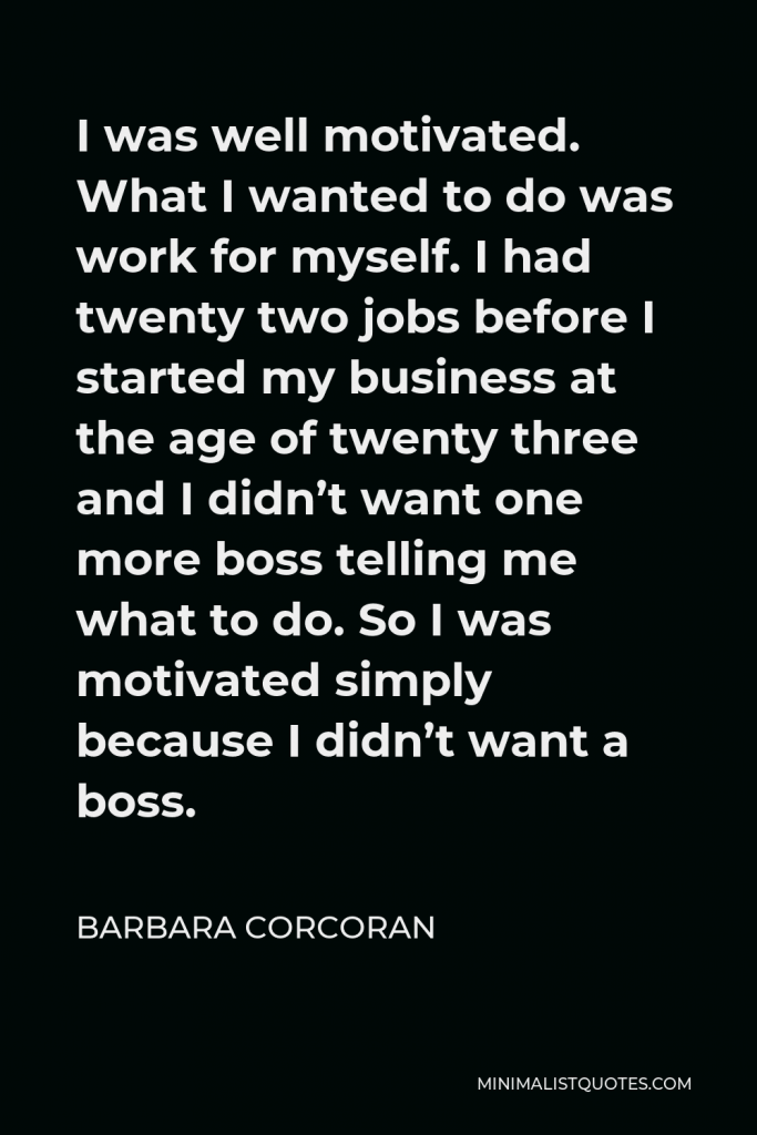 Barbara Corcoran Quote - I was well motivated. What I wanted to do was work for myself. I had twenty two jobs before I started my business at the age of twenty three and I didn’t want one more boss telling me what to do. So I was motivated simply because I didn’t want a boss.