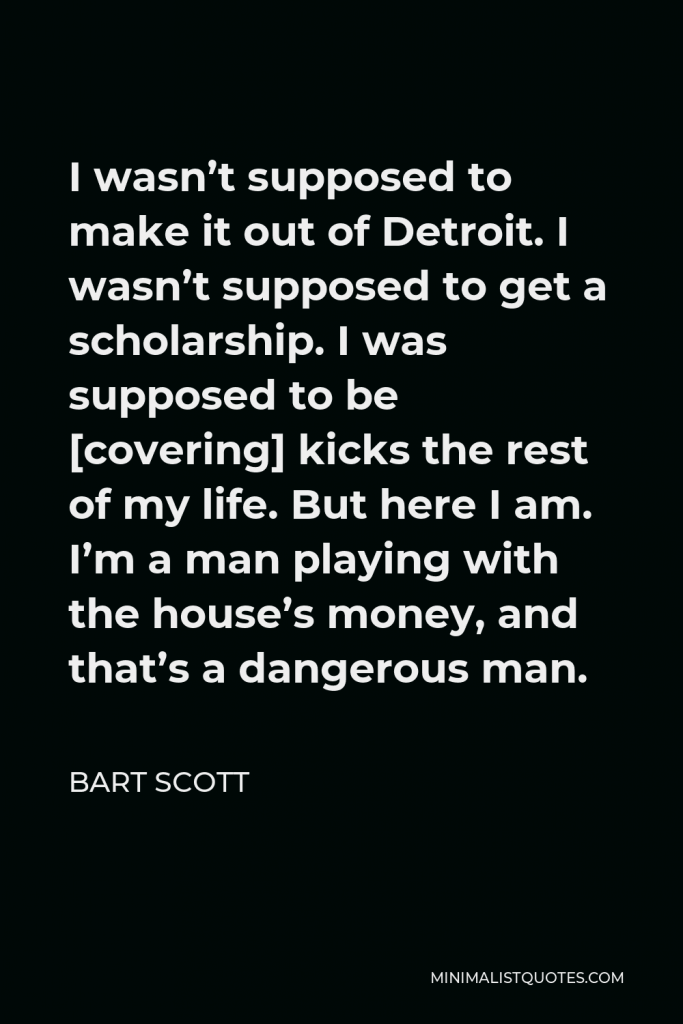 Bart Scott Quote - I wasn’t supposed to make it out of Detroit. I wasn’t supposed to get a scholarship. I was supposed to be [covering] kicks the rest of my life. But here I am. I’m a man playing with the house’s money, and that’s a dangerous man.