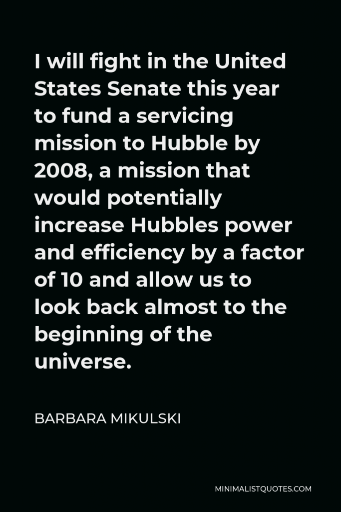 Barbara Mikulski Quote - I will fight in the United States Senate this year to fund a servicing mission to Hubble by 2008, a mission that would potentially increase Hubbles power and efficiency by a factor of 10 and allow us to look back almost to the beginning of the universe.