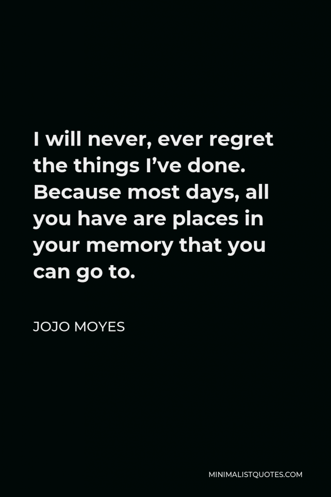 Jojo Moyes Quote - I will never, ever regret the things I’ve done. Because most days, all you have are places in your memory that you can go to.
