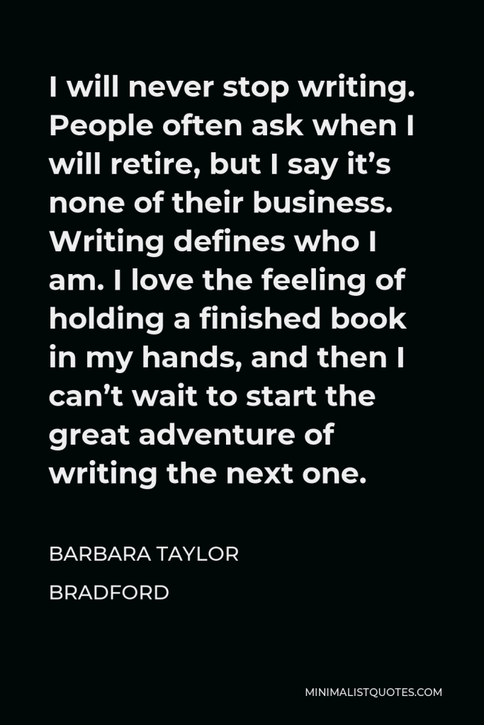 Barbara Taylor Bradford Quote - I will never stop writing. People often ask when I will retire, but I say it’s none of their business. Writing defines who I am. I love the feeling of holding a finished book in my hands, and then I can’t wait to start the great adventure of writing the next one.