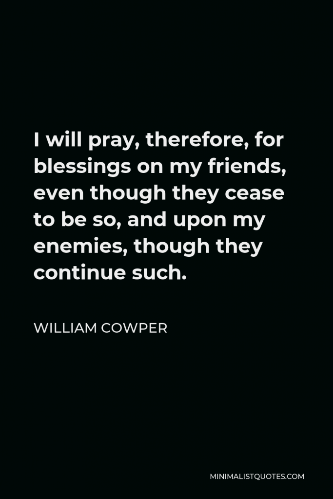 William Cowper Quote - I will pray, therefore, for blessings on my friends, even though they cease to be so, and upon my enemies, though they continue such.