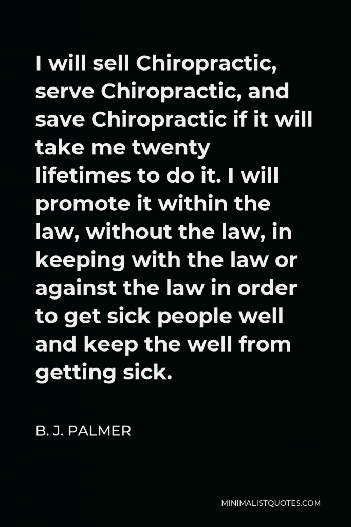 B. J. Palmer Quote - I will sell Chiropractic, serve Chiropractic, and save Chiropractic if it will take me twenty lifetimes to do it. I will promote it within the law, without the law, in keeping with the law or against the law in order to get sick people well and keep the well from getting sick.