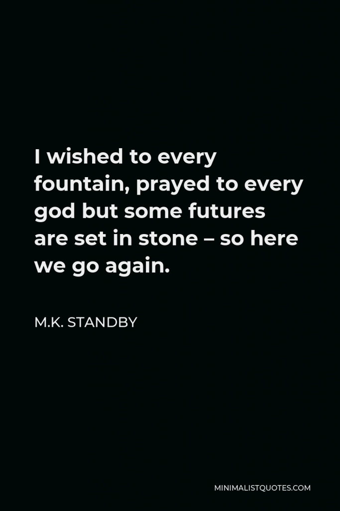 M.K. Standby Quote - I wished to every fountain, prayed to every god but some futures are set in stone – so here we go again.
