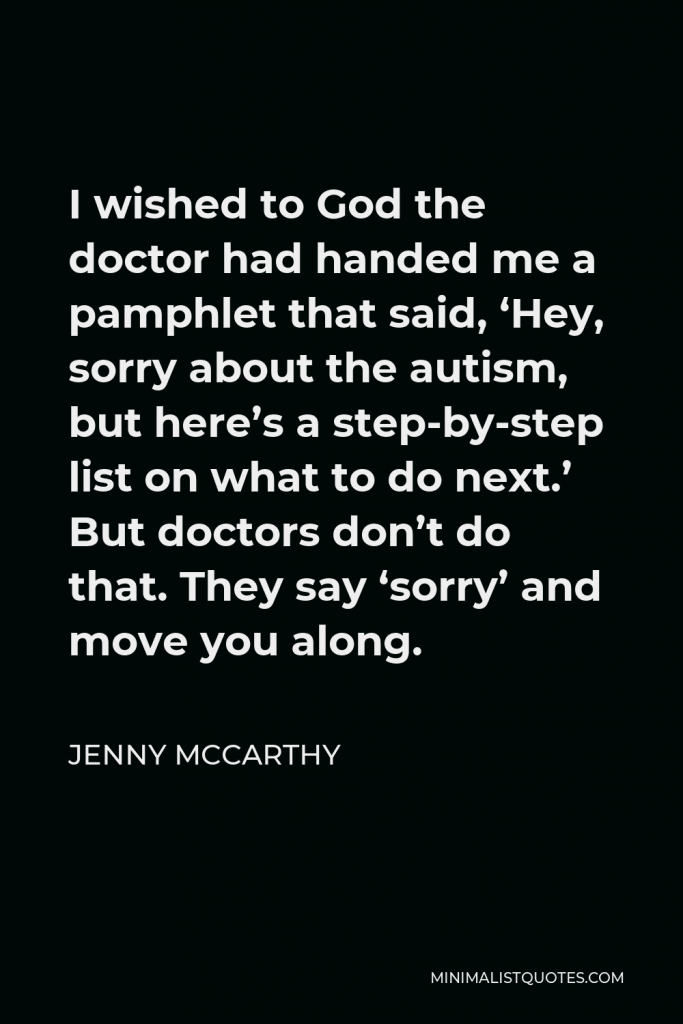 Jenny McCarthy Quote - I wished to God the doctor had handed me a pamphlet that said, ‘Hey, sorry about the autism, but here’s a step-by-step list on what to do next.’ But doctors don’t do that. They say ‘sorry’ and move you along.