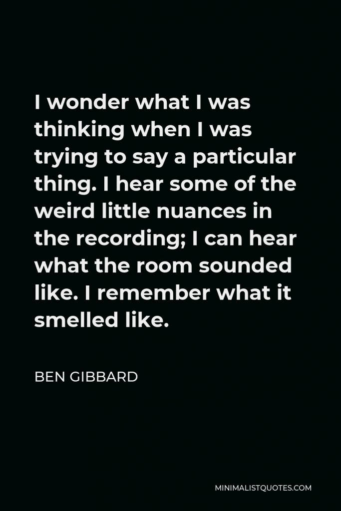 Ben Gibbard Quote - I wonder what I was thinking when I was trying to say a particular thing. I hear some of the weird little nuances in the recording; I can hear what the room sounded like. I remember what it smelled like.