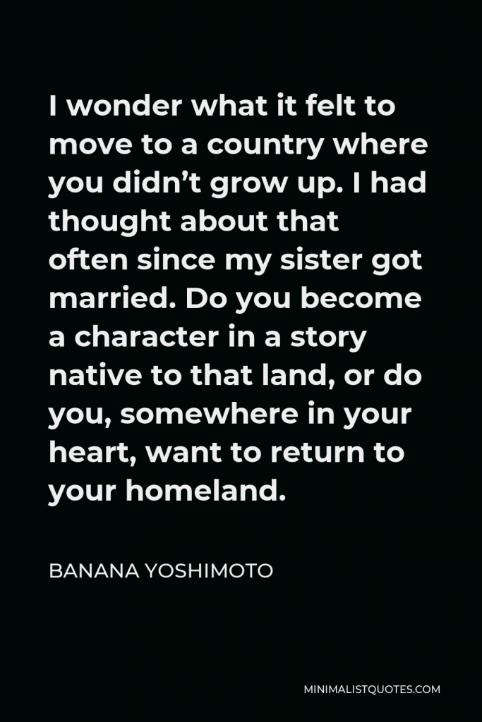 Banana Yoshimoto Quote - I wonder what it felt to move to a country where you didn’t grow up. I had thought about that often since my sister got married. Do you become a character in a story native to that land, or do you, somewhere in your heart, want to return to your homeland.