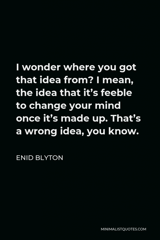 Enid Blyton Quote - I wonder where you got that idea from? I mean, the idea that it’s feeble to change your mind once it’s made up. That’s a wrong idea, you know.