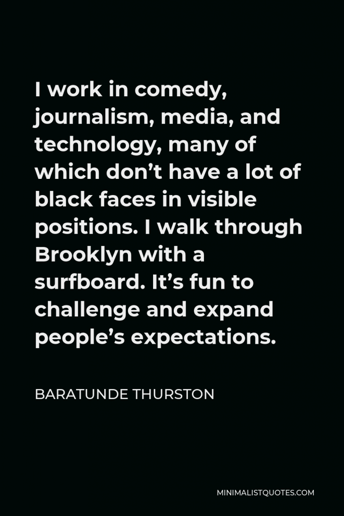 Baratunde Thurston Quote - I work in comedy, journalism, media, and technology, many of which don’t have a lot of black faces in visible positions. I walk through Brooklyn with a surfboard. It’s fun to challenge and expand people’s expectations.