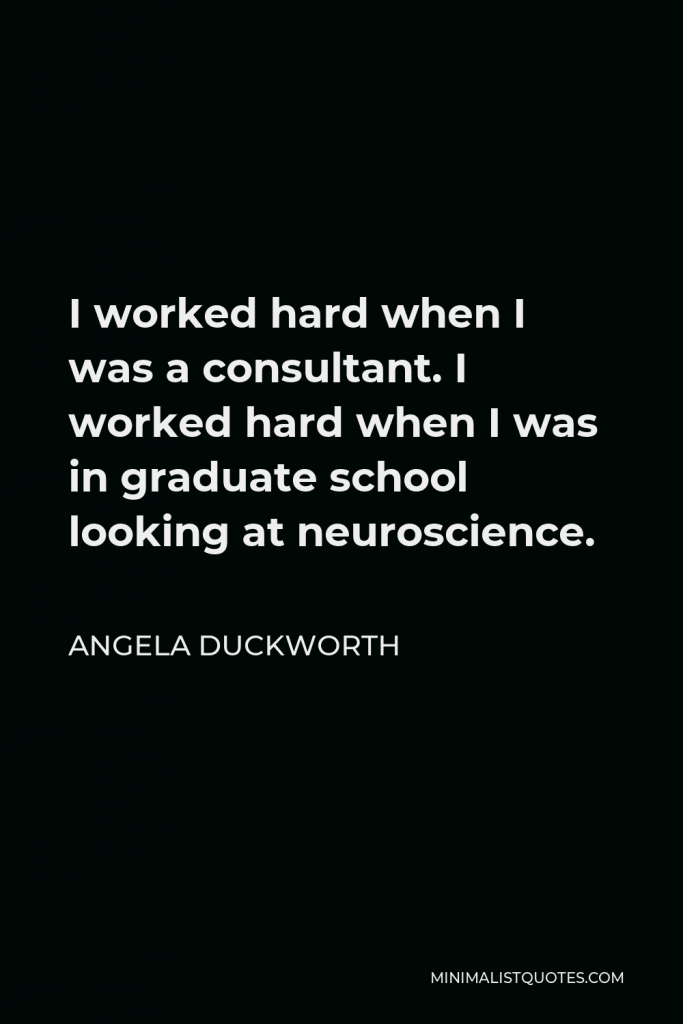 Angela Duckworth Quote - I worked hard when I was a consultant. I worked hard when I was in graduate school looking at neuroscience.