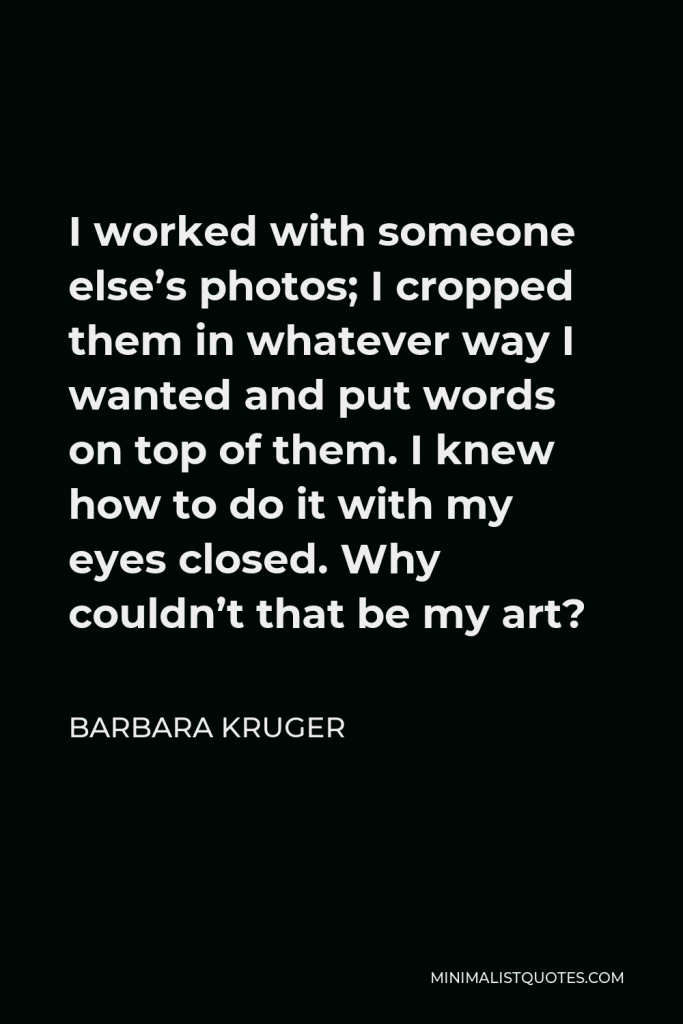 Barbara Kruger Quote - I worked with someone else’s photos; I cropped them in whatever way I wanted and put words on top of them. I knew how to do it with my eyes closed. Why couldn’t that be my art?