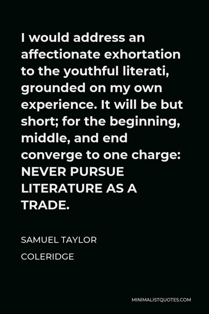 Samuel Taylor Coleridge Quote - I would address an affectionate exhortation to the youthful literati, grounded on my own experience. It will be but short; for the beginning, middle, and end converge to one charge: NEVER PURSUE LITERATURE AS A TRADE.