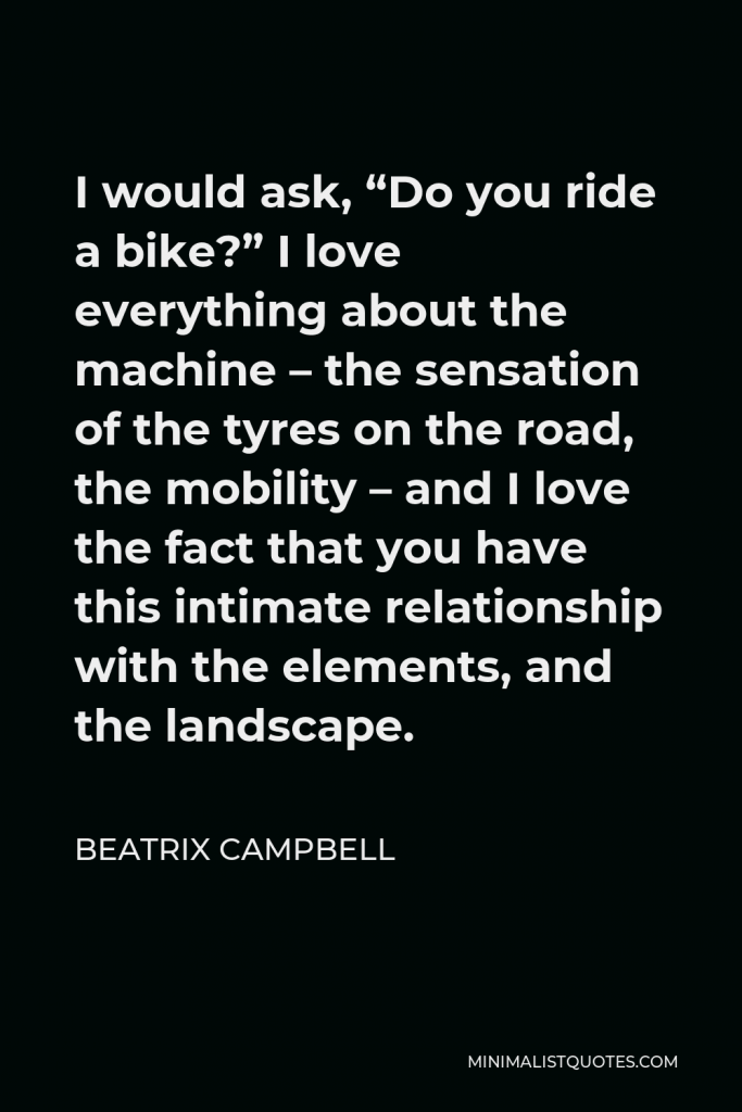 Beatrix Campbell Quote - I would ask, “Do you ride a bike?” I love everything about the machine – the sensation of the tyres on the road, the mobility – and I love the fact that you have this intimate relationship with the elements, and the landscape.