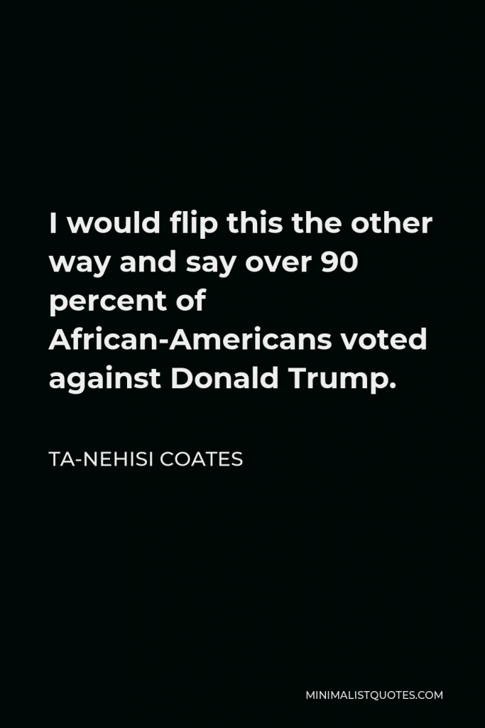 Ta-Nehisi Coates Quote - I would flip this the other way and say over 90 percent of African-Americans voted against Donald Trump.