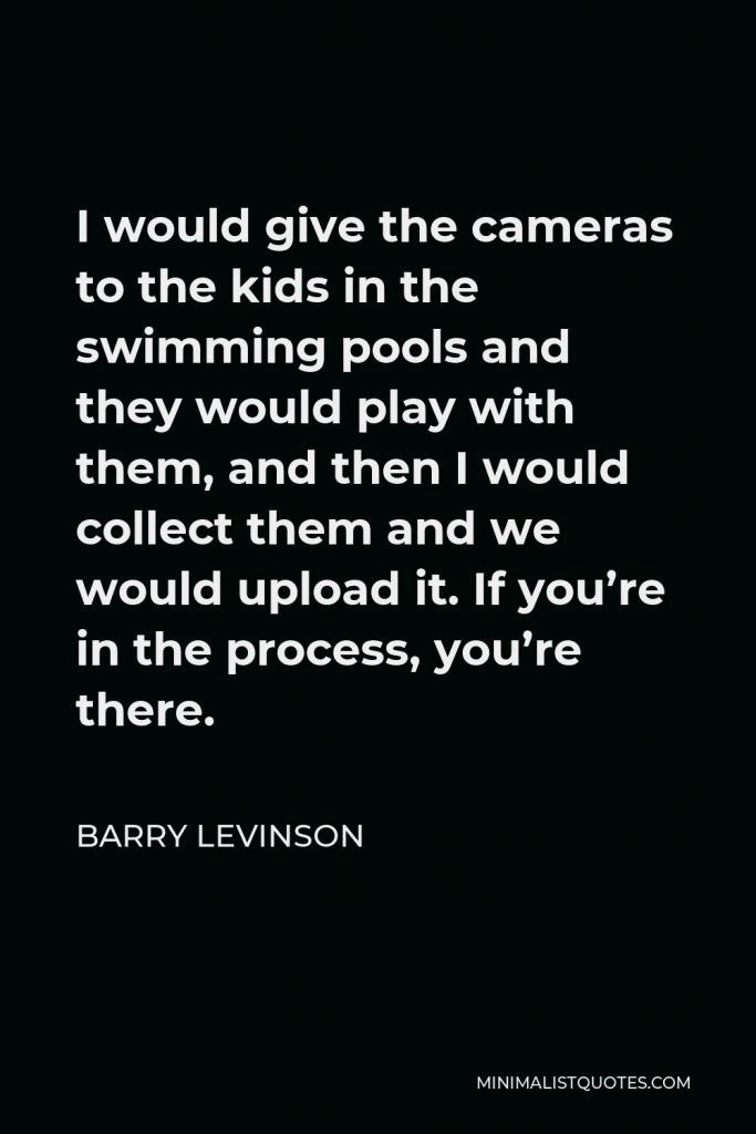 Barry Levinson Quote - I would give the cameras to the kids in the swimming pools and they would play with them, and then I would collect them and we would upload it. If you’re in the process, you’re there.