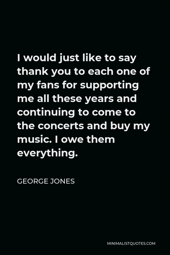 George Jones Quote - I would just like to say thank you to each one of my fans for supporting me all these years and continuing to come to the concerts and buy my music. I owe them everything.