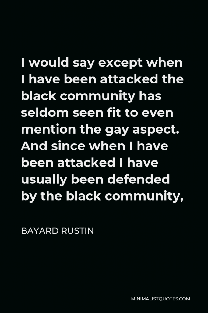 Bayard Rustin Quote - I would say except when I have been attacked the black community has seldom seen fit to even mention the gay aspect. And since when I have been attacked I have usually been defended by the black community,